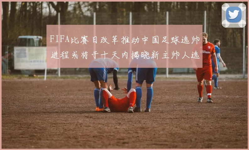 FIFA比赛日改革推动中国足球选帅进程或将于十天内揭晓新主帅人选