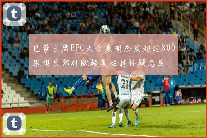 巴萨出席EFC大会表明态度超过800家俱乐部对欧超复活持怀疑态度
