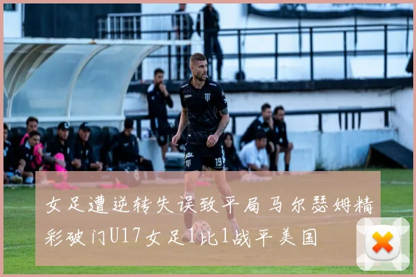 女足遭逆转失误致平局马尔瑟姆精彩破门U17女足1比1战平美国
