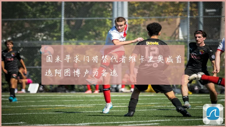 国米寻求门将替代者维卡里奥成首选阿图博卢为备选