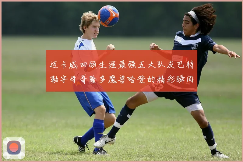 迈卡威回顾生涯最强五大队友巴特勒字母哥隆多魔兽哈登的精彩瞬间