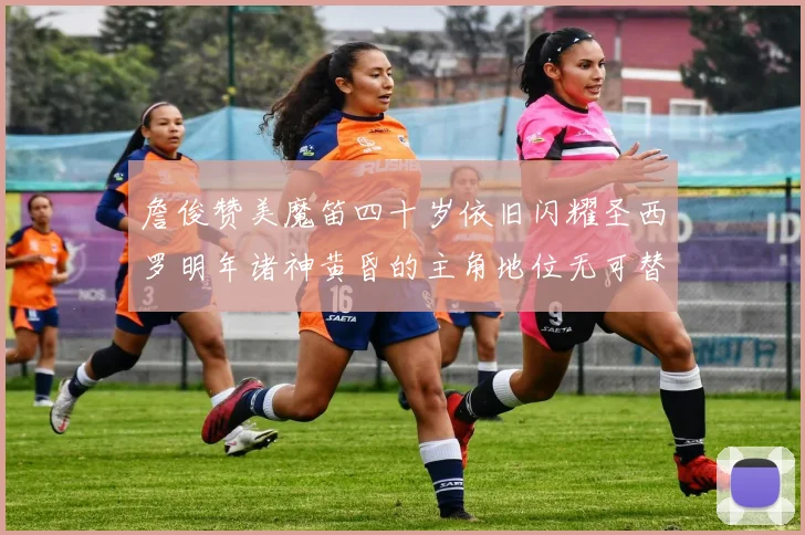 詹俊赞美魔笛四十岁依旧闪耀圣西罗明年诸神黄昏的主角地位无可替代