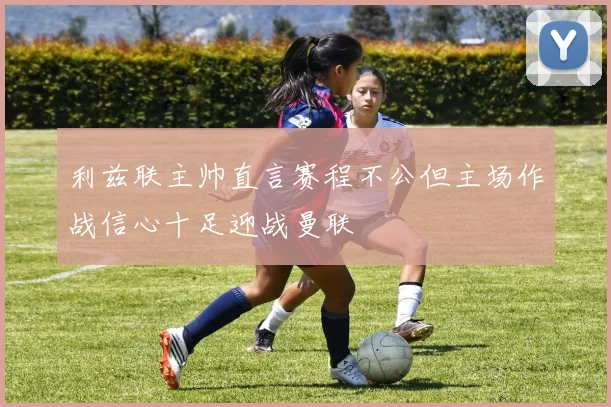 利兹联主帅直言赛程不公但主场作战信心十足迎战曼联