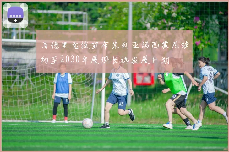 马德里竞技宣布朱利亚诺西蒙尼续约至2030年展现长远发展计划