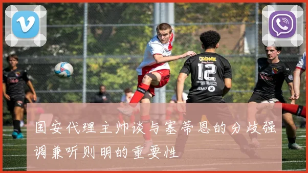 国安代理主帅谈与塞蒂恩的分歧强调兼听则明的重要性