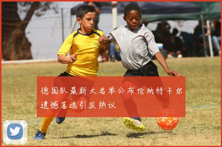 德国队最新大名单公布伦纳特卡尔遗憾落选引发热议