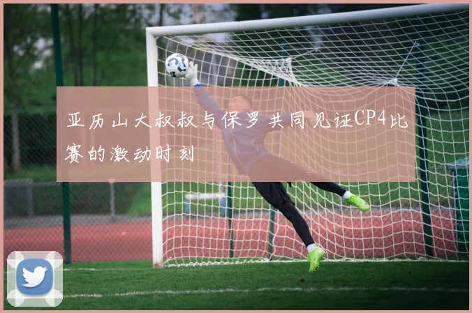 亚历山大叔叔与保罗共同见证CP4比赛的激动时刻
