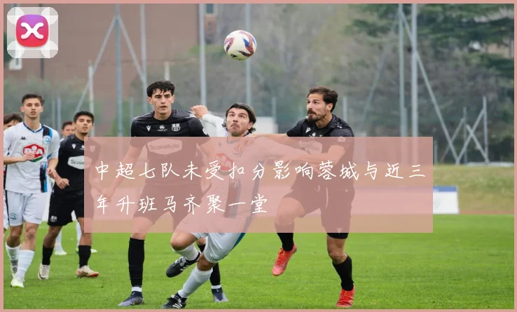 中超七队未受扣分影响蓉城与近三年升班马齐聚一堂