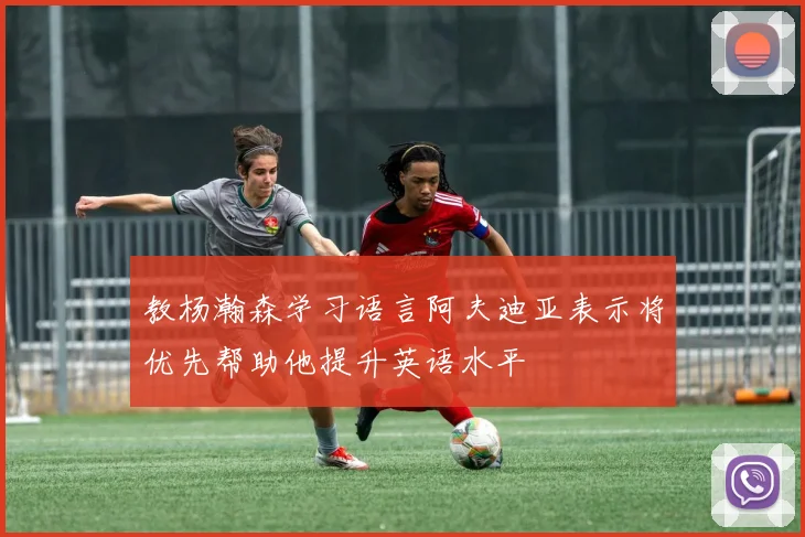 教杨瀚森学习语言阿夫迪亚表示将优先帮助他提升英语水平