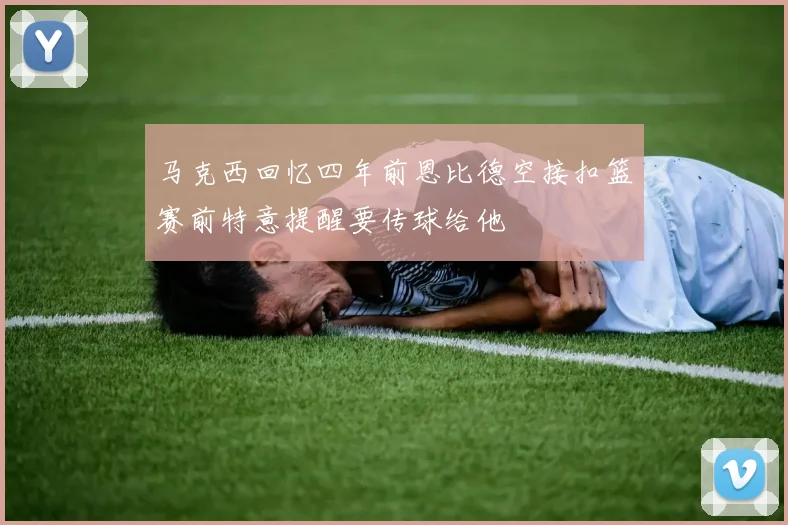 马克西回忆四年前恩比德空接扣篮赛前特意提醒要传球给他