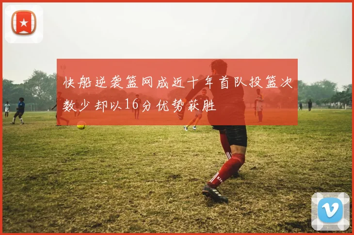 快船逆袭篮网成近十年首队投篮次数少却以16分优势获胜