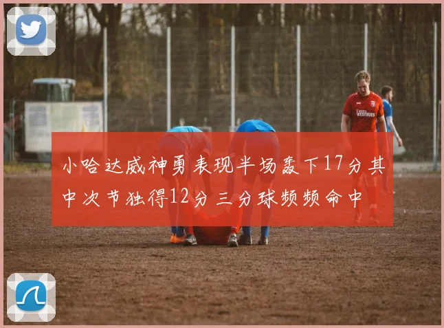 小哈达威神勇表现半场轰下17分其中次节独得12分三分球频频命中