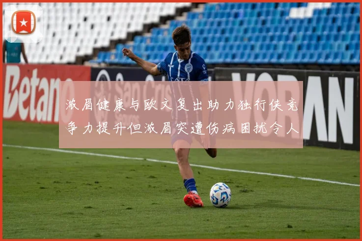 浓眉健康与欧文复出助力独行侠竞争力提升但浓眉突遭伤病困扰令人担忧