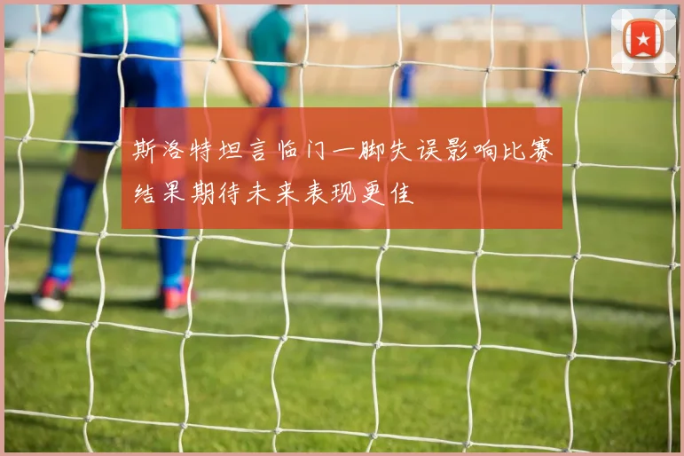 斯洛特坦言临门一脚失误影响比赛结果期待未来表现更佳