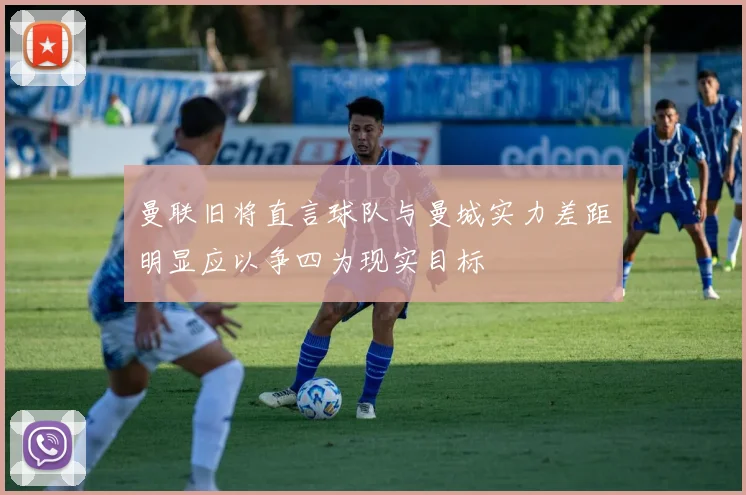 曼联旧将直言球队与曼城实力差距明显应以争四为现实目标
