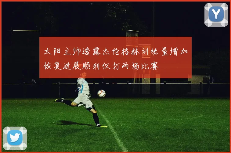 太阳主帅透露杰伦格林训练量增加恢复进展顺利仅打两场比赛