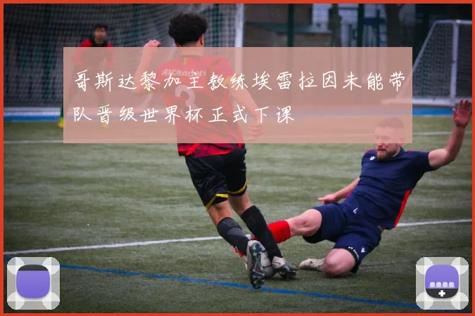 哥斯达黎加主教练埃雷拉因未能带队晋级世界杯正式下课