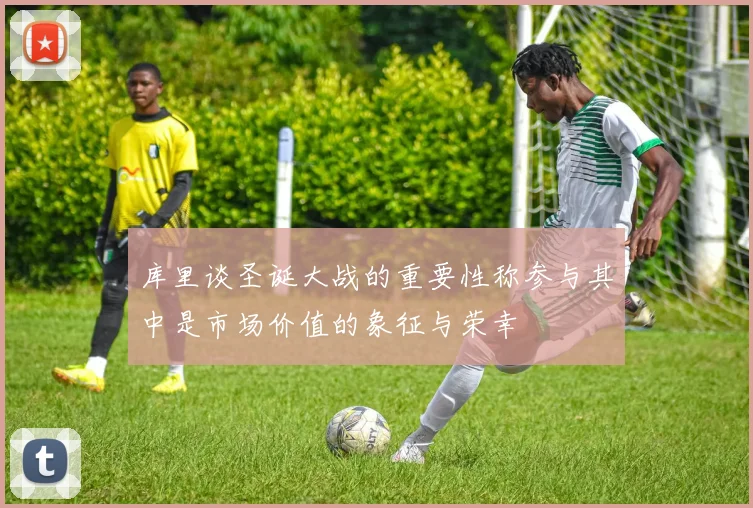 库里谈圣诞大战的重要性称参与其中是市场价值的象征与荣幸