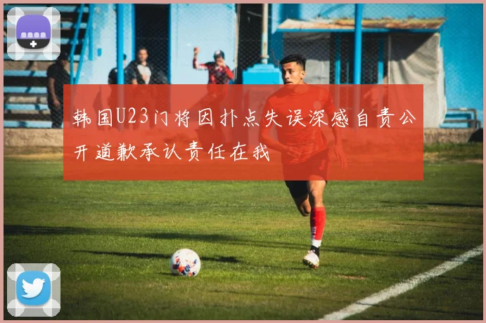 韩国U23门将因扑点失误深感自责公开道歉承认责任在我