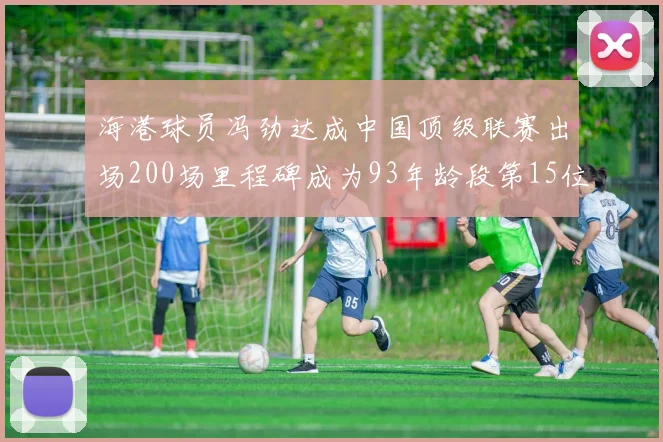 海港球员冯劲达成中国顶级联赛出场200场里程碑成为93年龄段第15位球员