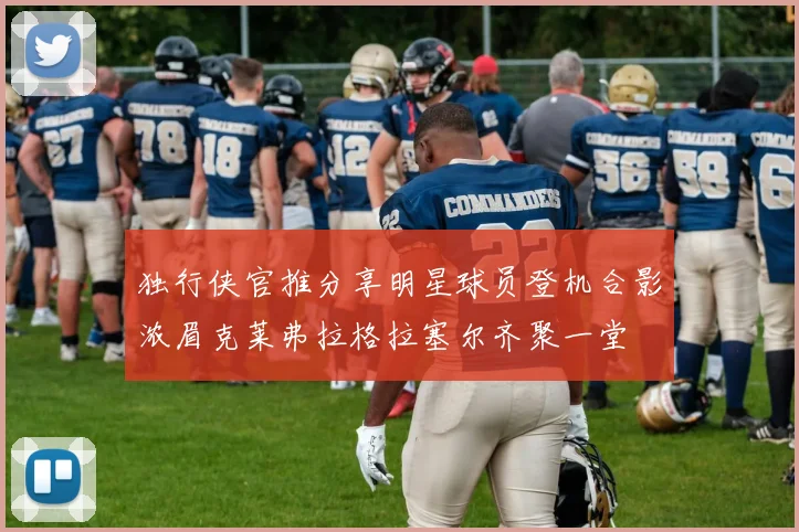 独行侠官推分享明星球员登机合影浓眉克莱弗拉格拉塞尔齐聚一堂