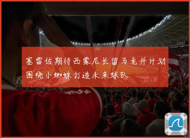 塞雷佐期待西蒙尼长留马竞并计划围绕小蜘蛛打造未来球队