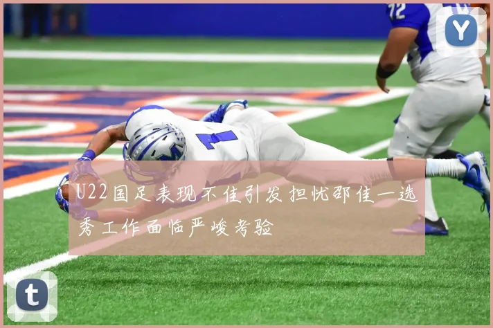 U22国足表现不佳引发担忧邵佳一选秀工作面临严峻考验