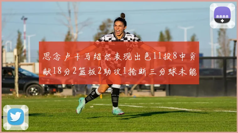 思念卢卡马绍尔表现出色11投8中贡献18分2篮板2助攻1抢断三分球未能命中