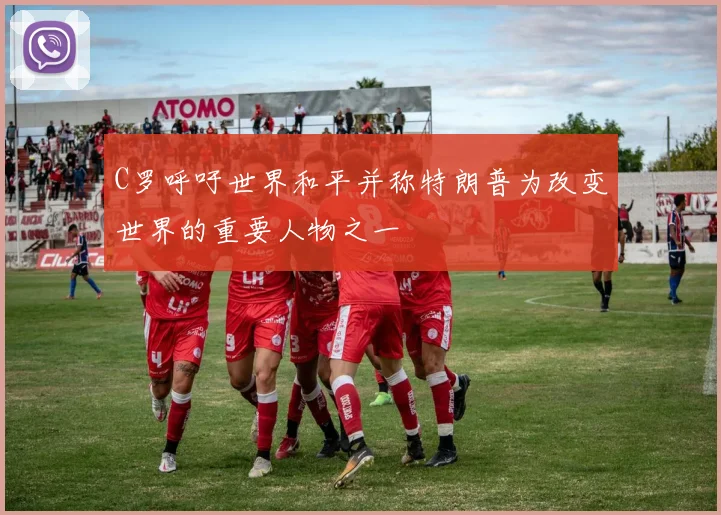 C罗呼吁世界和平并称特朗普为改变世界的重要人物之一