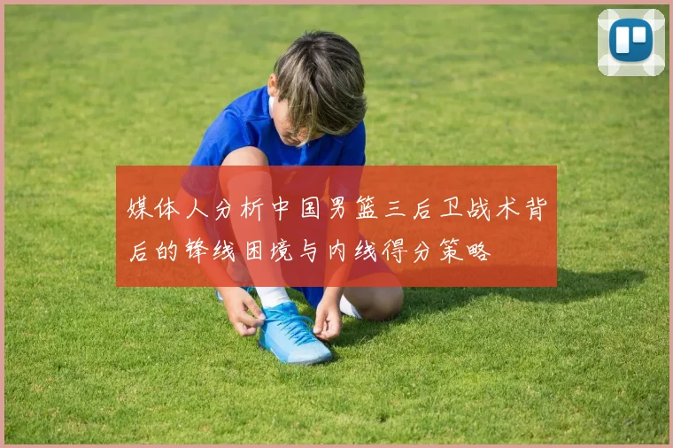 媒体人分析中国男篮三后卫战术背后的锋线困境与内线得分策略