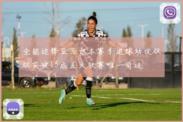 全能边锋亚马尔本赛季进球助攻双双突破15成五大联赛唯一奇迹