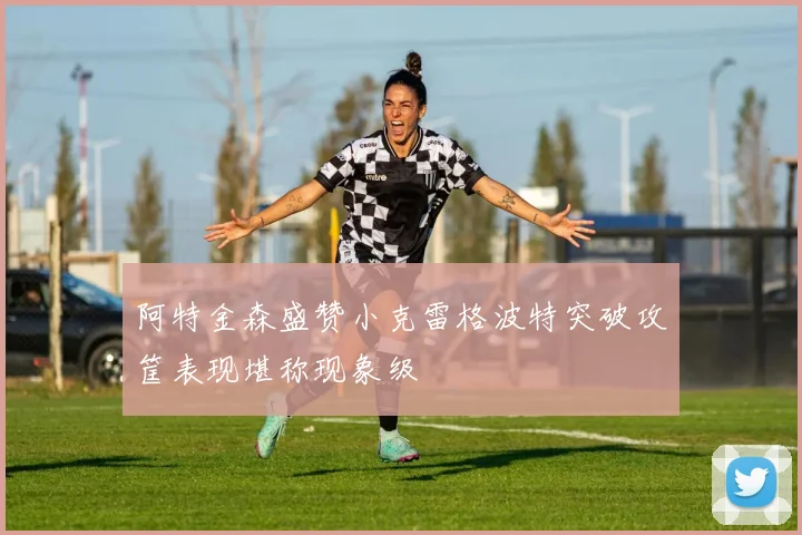 阿特金森盛赞小克雷格波特突破攻筐表现堪称现象级