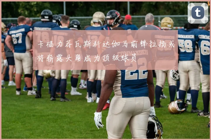 卡福力荐瓦斯科达伽马前锋拉扬或将崭露头角成为顶级球员