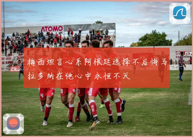梅西坦言心系阿根廷选择不后悔马拉多纳在他心中永恒不灭