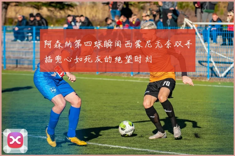 阿森纳第四球瞬间西蒙尼无奈双手插兜心如死灰的绝望时刻