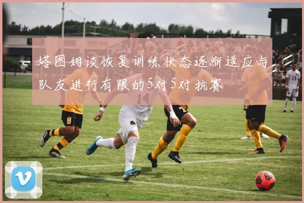 塔图姆谈恢复训练状态逐渐适应与队友进行有限的5对5对抗赛