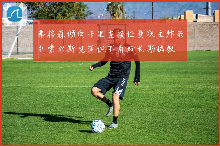 弗格森倾向卡里克接任曼联主帅而非索尔斯克亚但不看好长期执教