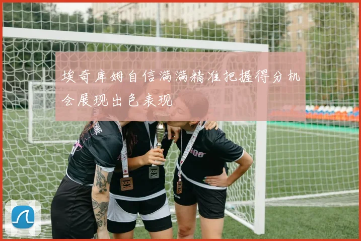 埃奇库姆自信满满精准把握得分机会展现出色表现