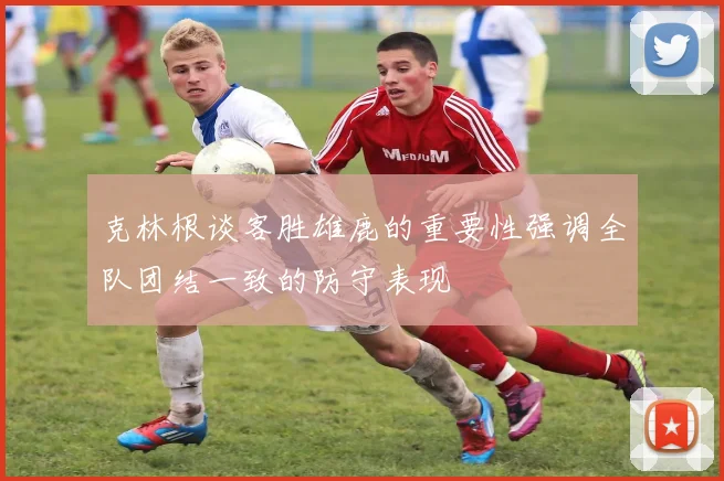 克林根谈客胜雄鹿的重要性强调全队团结一致的防守表现