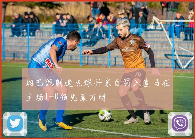 姆巴佩制造点球并亲自罚入皇马在主场1-0领先莱万特