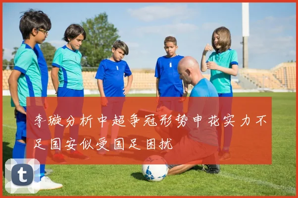 李璇分析中超争冠形势申花实力不足国安似受国足困扰