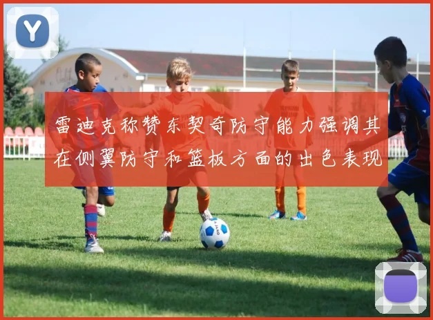 雷迪克称赞东契奇防守能力强调其在侧翼防守和篮板方面的出色表现