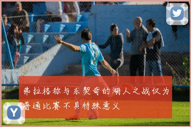 弗拉格称与东契奇的湖人之战仅为普通比赛不具特殊意义