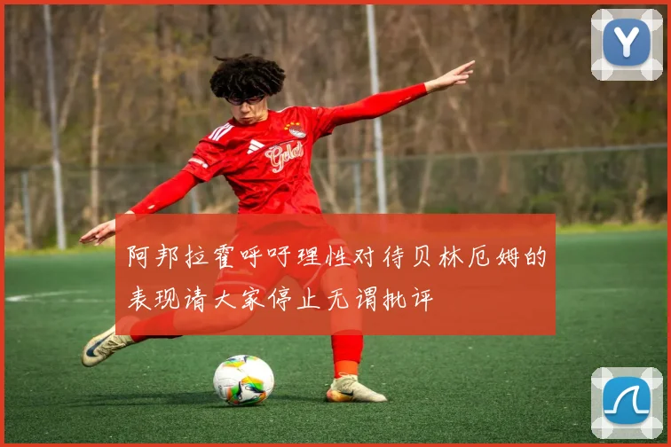 阿邦拉霍呼吁理性对待贝林厄姆的表现请大家停止无谓批评