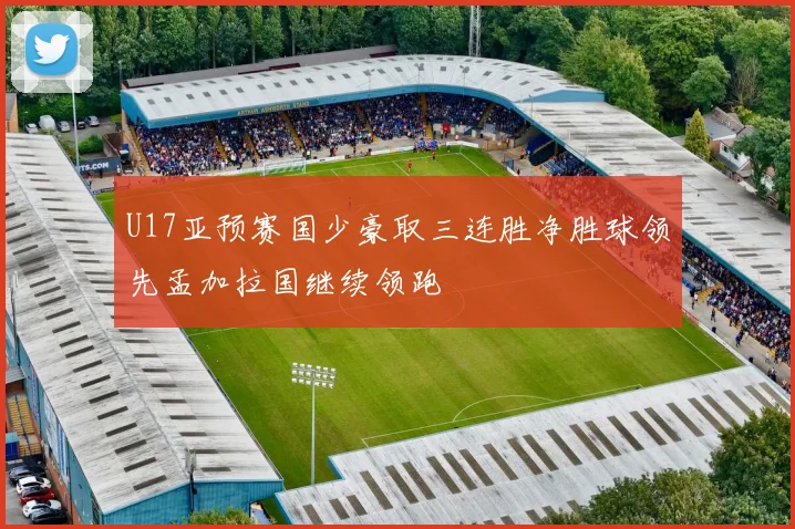 U17亚预赛国少豪取三连胜净胜球领先孟加拉国继续领跑